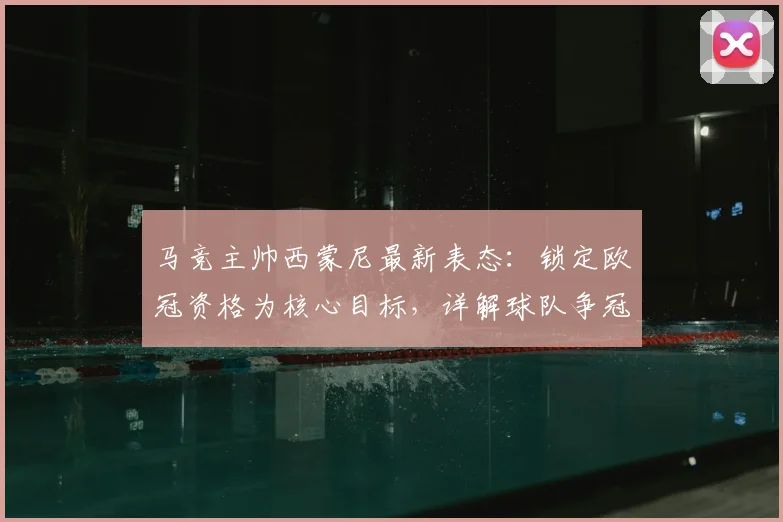 马竞主帅西蒙尼最新表态:锁定欧冠资格为核心目标,详解球队争冠前景与赛季计划