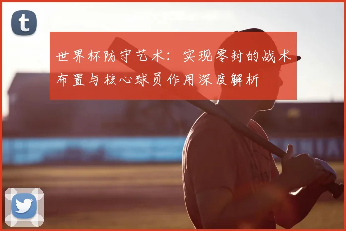 世界杯防守艺术：实现零封的战术布置与核心球员作用深度解析