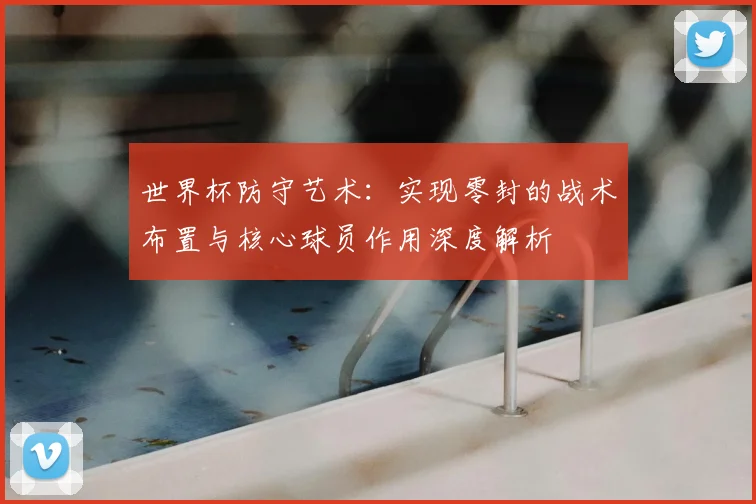 世界杯防守艺术:实现零封的战术布置与核心球员作用深度解析