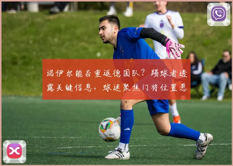 诺伊尔能否重返德国队？踢球者透露关键信息，球迷聚焦门将位置悬念