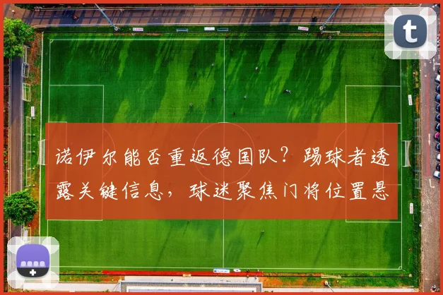 诺伊尔能否重返德国队?踢球者透露关键信息,球迷聚焦门将位置悬念