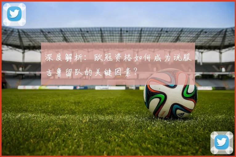 深度解析：欧冠资格如何成为说服吉鲁留队的关键因素？