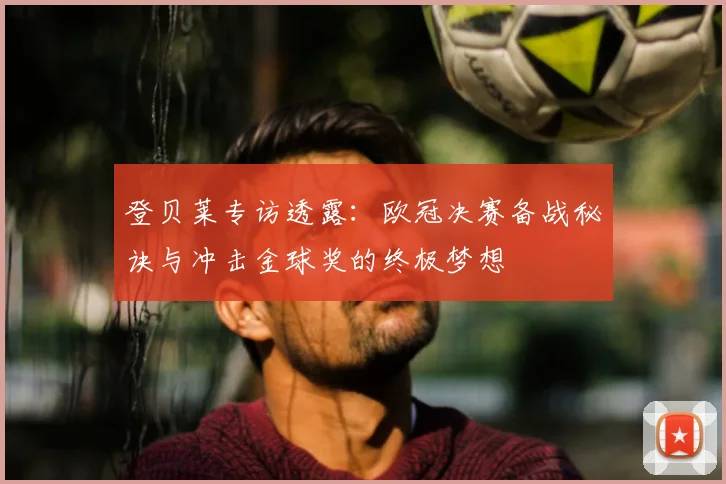 登贝莱专访透露：欧冠决赛备战秘诀与冲击金球奖的终极梦想
