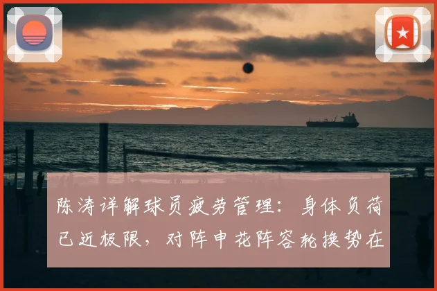 陈涛详解球员疲劳管理:身体负荷已近极限,对阵申花阵容轮换势在必行