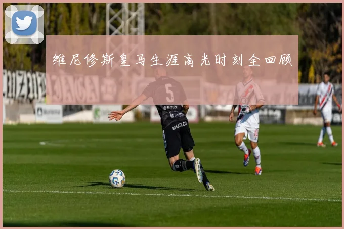维尼修斯皇马生涯高光时刻全回顾