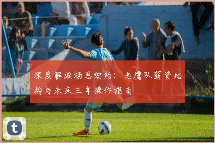 深度解读杨恩续约:老鹰队薪资结构与未来三年操作指南